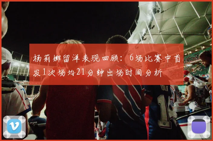 杨莉娜留洋表现回顾：6场比赛中首发1次场均21分钟出场时间分析