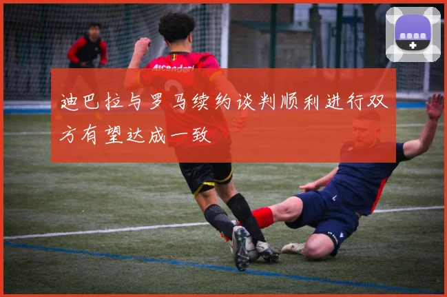 迪巴拉与罗马续约谈判顺利进行双方有望达成一致