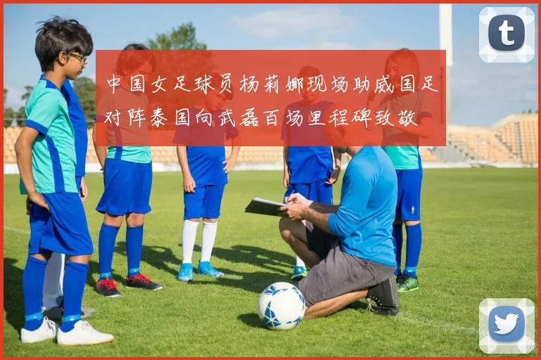 中国女足球员杨莉娜现场助威国足对阵泰国向武磊百场里程碑致敬