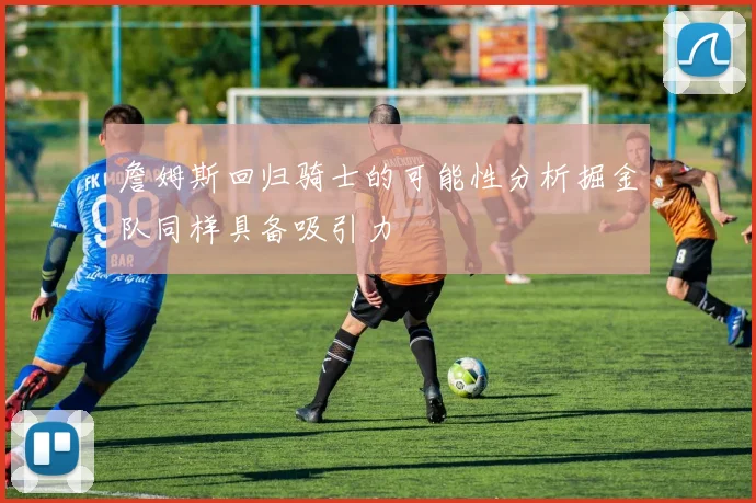 詹姆斯回归骑士的可能性分析掘金队同样具备吸引力