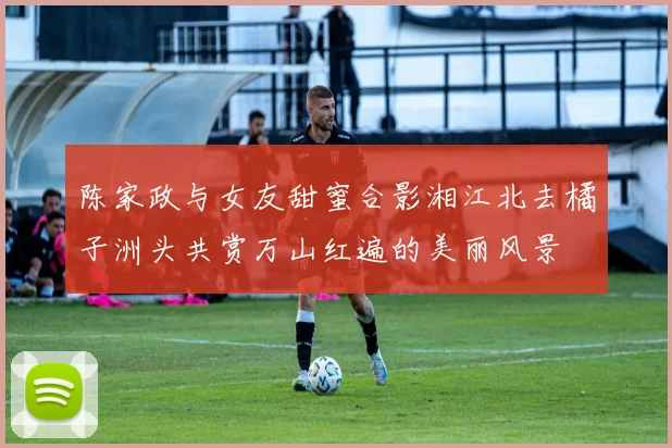 陈家政与女友甜蜜合影湘江北去橘子洲头共赏万山红遍的美丽风景