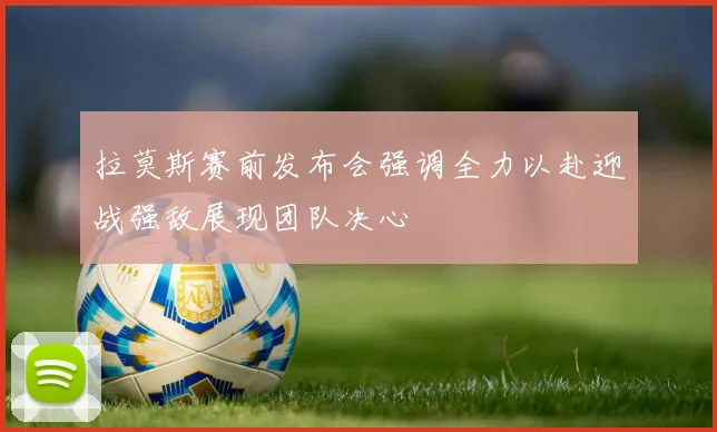 拉莫斯赛前发布会强调全力以赴迎战强敌展现团队决心