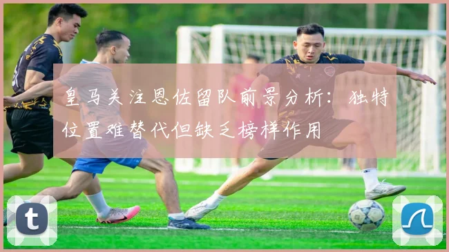 皇马关注恩佐留队前景分析：独特位置难替代但缺乏榜样作用