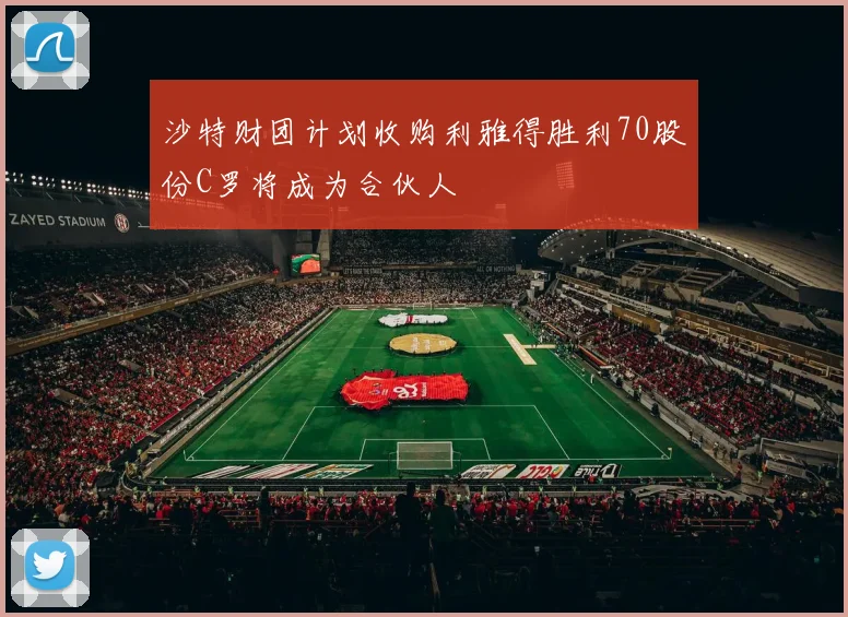 沙特财团计划收购利雅得胜利70股份C罗将成为合伙人