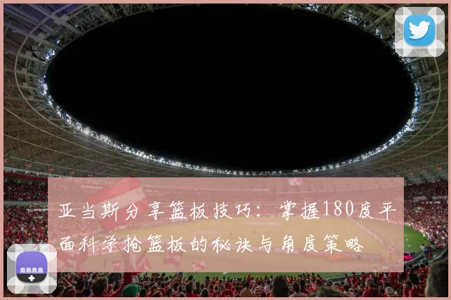 亚当斯分享篮板技巧：掌握180度平面科学抢篮板的秘诀与角度策略