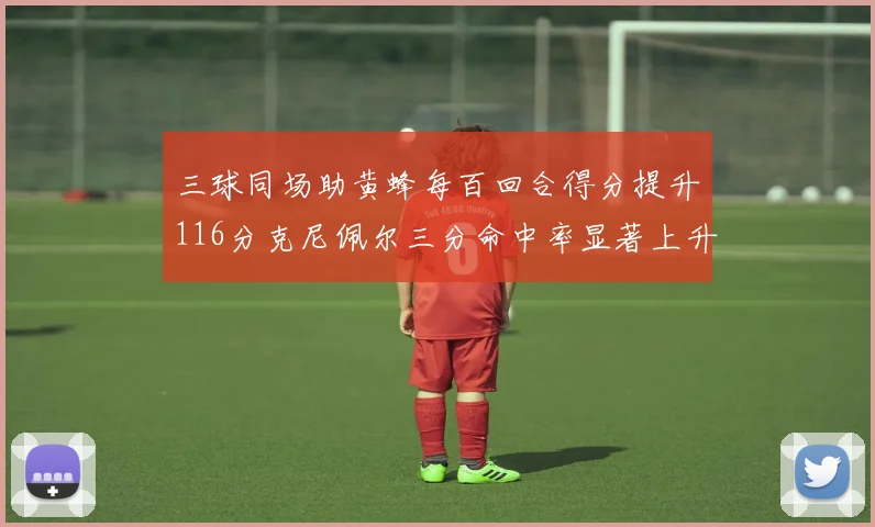 三球同场助黄蜂每百回合得分提升116分克尼佩尔三分命中率显著上升近10