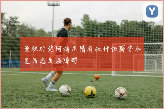 曼联对楚阿梅尼情有独钟但薪资和皇马态度成障碍