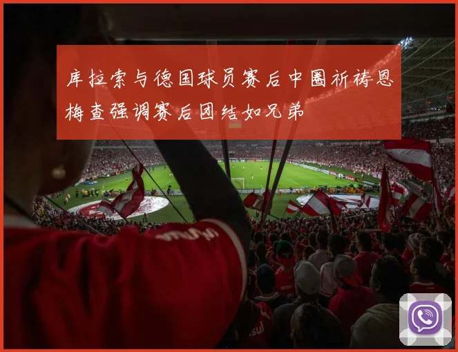 库拉索与德国球员赛后中圈祈祷恩梅查强调赛后团结如兄弟