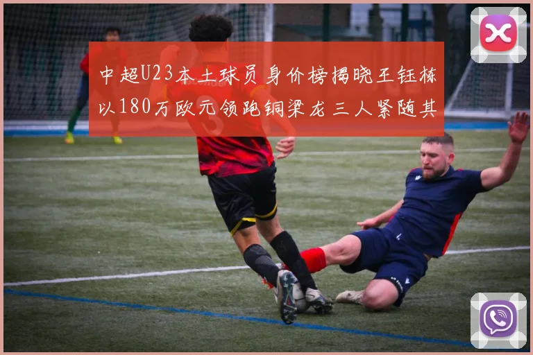 中超U23本土球员身价榜揭晓王钰栋以180万欧元领跑铜梁龙三人紧随其后