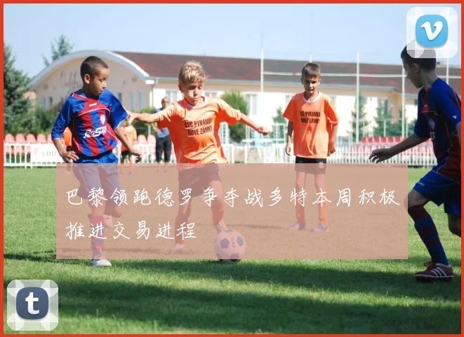 巴黎领跑德罗争夺战多特本周积极推进交易进程