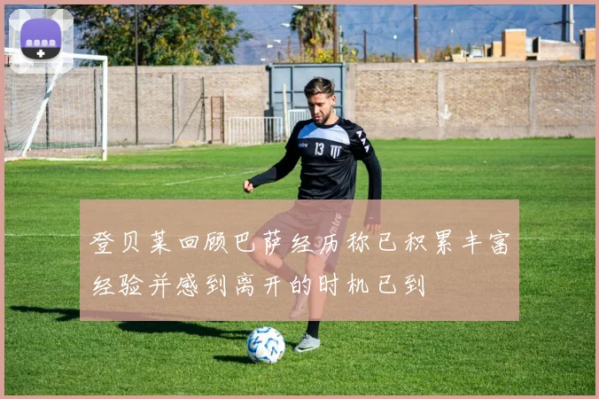 登贝莱回顾巴萨经历称已积累丰富经验并感到离开的时机已到