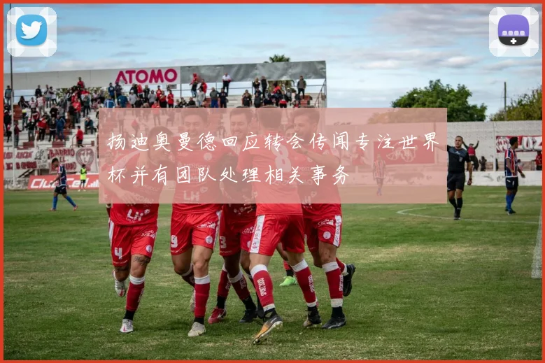扬迪奥曼德回应转会传闻专注世界杯并有团队处理相关事务