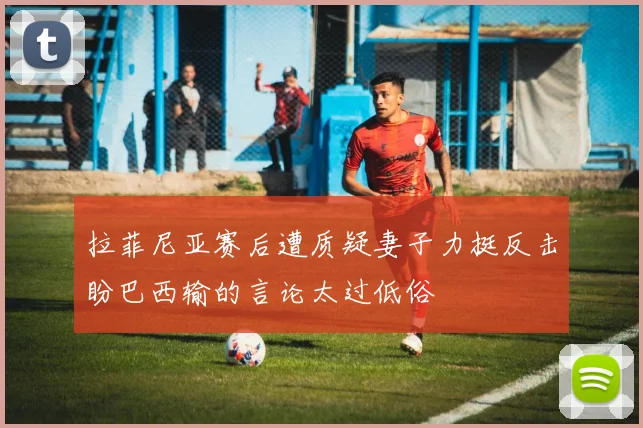 拉菲尼亚赛后遭质疑妻子力挺反击盼巴西输的言论太过低俗