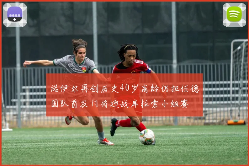 诺伊尔再创历史40岁高龄仍担任德国队首发门将迎战库拉索小组赛